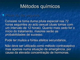 Métodos químicosMétodos químicos
 Pílula do dia seguintePílula do dia seguinte
Consiste na toma duma pílula especial nas 72Consiste na toma duma pílula especial nas 72
horas seguintes ao acto sexual (duas tomas comhoras seguintes ao acto sexual (duas tomas com
um intervalo de 12 horas). Quanto mais cedo for oum intervalo de 12 horas). Quanto mais cedo for o
início do tratamento, maiores serão asinício do tratamento, maiores serão as
probabilidades de sucesso.probabilidades de sucesso.
Pode ter muitos e fortes efeitos secundários.Pode ter muitos e fortes efeitos secundários.
Não deve ser utilizada como método contraceptivoNão deve ser utilizada como método contraceptivo
mas apenas numa situação de emergência, pormas apenas numa situação de emergência, por
causa da elevada concentração de hormonas.causa da elevada concentração de hormonas.
 