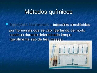Métodos químicosMétodos químicos
 Injecções hormonaisInjecções hormonais – injecções constituídas– injecções constituídas
por hormonas que se vão libertando de modopor hormonas que se vão libertando de modo
contínuo durante determinado tempocontínuo durante determinado tempo
(geralmente são de três meses).(geralmente são de três meses).
 
