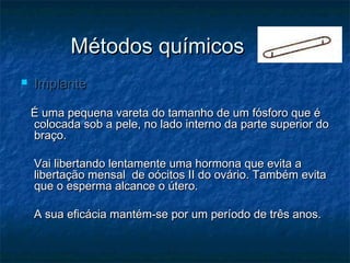 Métodos químicosMétodos químicos
 ImplanteImplante
É uma pequena vareta do tamanho de um fósforo que éÉ uma pequena vareta do tamanho de um fósforo que é
colocada sob a pele, no lado interno da parte superior docolocada sob a pele, no lado interno da parte superior do
braço.braço.
Vai libertando lentamente uma hormona que evita aVai libertando lentamente uma hormona que evita a
libertação mensal de oócitos II do ovário. Também evitalibertação mensal de oócitos II do ovário. Também evita
que o esperma alcance o útero.que o esperma alcance o útero.
A sua eficácia mantém-se por um período de três anos.A sua eficácia mantém-se por um período de três anos.
 