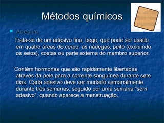 Métodos químicosMétodos químicos
 AdesivoAdesivo
Trata-se de um adesivo fino, bege, que pode ser usadoTrata-se de um adesivo fino, bege, que pode ser usado
em quatro áreas do corpo: as nádegas, peito (excluindoem quatro áreas do corpo: as nádegas, peito (excluindo
os seios), costas ou parte externa do membro superior.os seios), costas ou parte externa do membro superior.
Contém hormonas que são rapidamente libertadasContém hormonas que são rapidamente libertadas
através da pele para a corrente sanguínea durante seteatravés da pele para a corrente sanguínea durante sete
dias. Cada adesivo deve ser mudado semanalmentedias. Cada adesivo deve ser mudado semanalmente
durante três semanas, seguido por uma semana “semdurante três semanas, seguido por uma semana “sem
adesivo”, quando aparece a menstruação.adesivo”, quando aparece a menstruação.
 