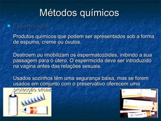 Métodos químicosMétodos químicos
 EspermicidasEspermicidas
Produtos químicos que podem ser apresentados sob a formaProdutos químicos que podem ser apresentados sob a forma
de espuma, creme ou óvulos.de espuma, creme ou óvulos.
Destroem ou imobilizam os espermatozóides, inibindo a suaDestroem ou imobilizam os espermatozóides, inibindo a sua
passagem para o útero. O espermicida deve ser introduzidopassagem para o útero. O espermicida deve ser introduzido
na vagina antes das relações sexuais.na vagina antes das relações sexuais.
Usados sozinhos têm uma segurança baixa, mas se foremUsados sozinhos têm uma segurança baixa, mas se forem
usados em conjunto com o preservativo oferecem umausados em conjunto com o preservativo oferecem uma
protecção eficaz.protecção eficaz.
 