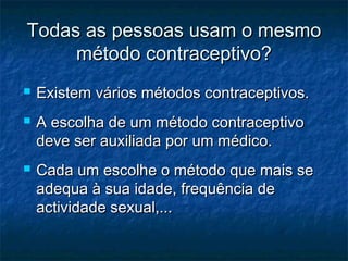 Todas as pessoas usam o mesmoTodas as pessoas usam o mesmo
método contraceptivo?método contraceptivo?
 Existem vários métodos contraceptivos.Existem vários métodos contraceptivos.
 A escolha de um método contraceptivoA escolha de um método contraceptivo
deve ser auxiliada por um médico.deve ser auxiliada por um médico.
 Cada um escolhe o método que mais seCada um escolhe o método que mais se
adequa à sua idade, frequência deadequa à sua idade, frequência de
actividade sexual,...actividade sexual,...
 