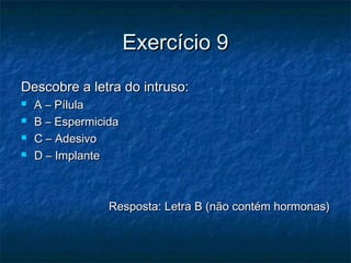 Exercício 9Exercício 9
Descobre a letra do intruso:Descobre a letra do intruso:
 A – PílulaA – Pílula
 B – EspermicidaB – Espermicida
 C – AdesivoC – Adesivo
 D – ImplanteD – Implante
Resposta: Letra B (não contém hormonas)Resposta: Letra B (não contém hormonas)
 