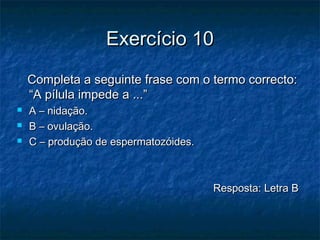 Exercício 10Exercício 10
Completa a seguinte frase com o termo correcto:Completa a seguinte frase com o termo correcto:
“A pílula impede a ...”“A pílula impede a ...”
 A – nidação.A – nidação.
 B – ovulação.B – ovulação.
 C – produção de espermatozóides.C – produção de espermatozóides.
Resposta: Letra BResposta: Letra B
 