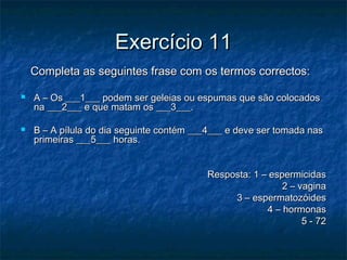 Exercício 11Exercício 11
Completa as seguintes frase com os termos correctos:Completa as seguintes frase com os termos correctos:
 A – Os ___1___ podem ser geleias ou espumas que são colocadosA – Os ___1___ podem ser geleias ou espumas que são colocados
na ___2___ e que matam os ___3___.na ___2___ e que matam os ___3___.
 B – A pílula do dia seguinte contém ___4___ e deve ser tomada nasB – A pílula do dia seguinte contém ___4___ e deve ser tomada nas
primeiras ___5___ horas.primeiras ___5___ horas.
Resposta: 1 – espermicidasResposta: 1 – espermicidas
2 – vagina2 – vagina
3 – espermatozóides3 – espermatozóides
4 – hormonas4 – hormonas
5 - 725 - 72
 