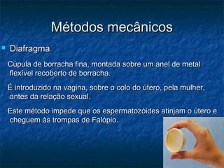 Métodos mecânicosMétodos mecânicos
 DiafragmaDiafragma
Cúpula de borracha fina, montada sobre um anel de metalCúpula de borracha fina, montada sobre um anel de metal
flexível recoberto de borracha.flexível recoberto de borracha.
É introduzido na vagina, sobre o colo do útero, pela mulher,É introduzido na vagina, sobre o colo do útero, pela mulher,
antes da relação sexual.antes da relação sexual.
Este método impede que os espermatozóides atinjam o útero eEste método impede que os espermatozóides atinjam o útero e
cheguem às trompas de Falópio.cheguem às trompas de Falópio.
 