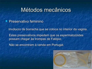 Métodos mecânicosMétodos mecânicos
 Preservativo femininoPreservativo feminino
Invólucro de borracha que se coloca no interior da vagina.Invólucro de borracha que se coloca no interior da vagina.
Estes preservativos impedem que os espermatozóidesEstes preservativos impedem que os espermatozóides
possam chegar às trompas de Falópio.possam chegar às trompas de Falópio.
Não se encontram à venda em Portugal.Não se encontram à venda em Portugal.
 