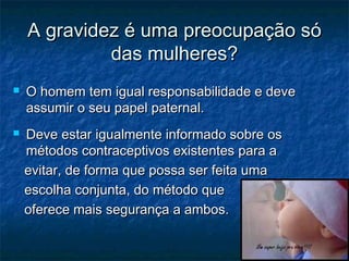 A gravidez é uma preocupação sóA gravidez é uma preocupação só
das mulheres?das mulheres?
 O homem tem igual responsabilidade e deveO homem tem igual responsabilidade e deve
assumir o seu papel paternal.assumir o seu papel paternal.
 Deve estar igualmente informado sobre osDeve estar igualmente informado sobre os
métodos contraceptivos existentes para amétodos contraceptivos existentes para a
evitar, de forma que possa ser feita umaevitar, de forma que possa ser feita uma
escolha conjunta, do método queescolha conjunta, do método que
oferece mais segurança a ambos.oferece mais segurança a ambos.
 