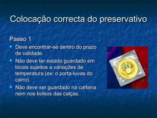 Colocação correcta do preservativoColocação correcta do preservativo
Passo 1Passo 1
 Deve encontrar-se dentro do prazoDeve encontrar-se dentro do prazo
de validade.de validade.
 Não deve ter estado guardado emNão deve ter estado guardado em
locais sujeitos a variações delocais sujeitos a variações de
temperatura (ex: o porta-luvas dotemperatura (ex: o porta-luvas do
carro).carro).
 Não deve ser guardado na carteiraNão deve ser guardado na carteira
nem nos bolsos das calças.nem nos bolsos das calças.
 
