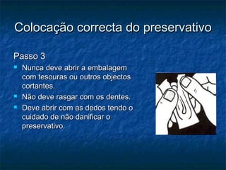 Colocação correcta do preservativoColocação correcta do preservativo
Passo 3Passo 3
 Nunca deve abrir a embalagemNunca deve abrir a embalagem
com tesouras ou outros objectoscom tesouras ou outros objectos
cortantes.cortantes.
 Não deve rasgar com os dentes.Não deve rasgar com os dentes.
 Deve abrir com as dedos tendo oDeve abrir com as dedos tendo o
cuidado de não danificar ocuidado de não danificar o
preservativo.preservativo.
 