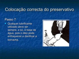 Colocação correcta do preservativoColocação correcta do preservativo
Passo 7Passo 7
 Qualquer lubrificanteQualquer lubrificante
utilizado deve serutilizado deve ser
sempre, e só, à base desempre, e só, à base de
água, pois o óleo podeágua, pois o óleo pode
enfraquecer e danificar aenfraquecer e danificar a
borracha.borracha.
 