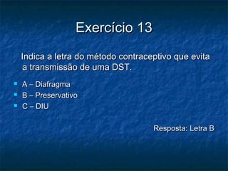 Exercício 13Exercício 13
Indica a letra do método contraceptivo que evitaIndica a letra do método contraceptivo que evita
a transmissão de uma DST.a transmissão de uma DST.
 A – DiafragmaA – Diafragma
 B – PreservativoB – Preservativo
 C – DIUC – DIU
Resposta: Letra BResposta: Letra B
 