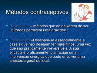 Métodos contraceptivosMétodos contraceptivos
 ReversíveisReversíveis – métodos que ao deixarem de ser– métodos que ao deixarem de ser
utilizados permitem uma gravidez.utilizados permitem uma gravidez.
 IrreversíveisIrreversíveis –Destinam-se essencialmente a–Destinam-se essencialmente a
casais que não desejem ter mais filhos, uma vezcasais que não desejem ter mais filhos, uma vez
que são praticamente irreversíveis. A suaque são praticamente irreversíveis. A sua
eficácia é praticamente total. Exige umaeficácia é praticamente total. Exige uma
intervenção cirúrgica que pode envolver umaintervenção cirúrgica que pode envolver uma
anestesia geral ou local.anestesia geral ou local.
 