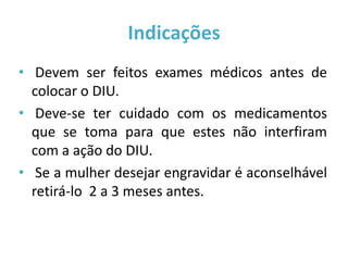 Indicações
• Devem ser feitos exames médicos antes de
  colocar o DIU.
• Deve-se ter cuidado com os medicamentos
  que se toma para que estes não interfiram
  com a ação do DIU.
• Se a mulher desejar engravidar é aconselhável
  retirá-lo 2 a 3 meses antes.
 