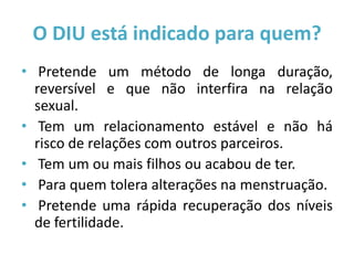 O DIU está indicado para quem?
• Pretende um método de longa duração,
  reversível e que não interfira na relação
  sexual.
• Tem um relacionamento estável e não há
  risco de relações com outros parceiros.
• Tem um ou mais filhos ou acabou de ter.
• Para quem tolera alterações na menstruação.
• Pretende uma rápida recuperação dos níveis
  de fertilidade.
 