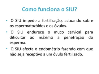 Como funciona o SIU?
• O SIU impede a fertilização, actuando sobre
  os espermatozóides e os óvulos.
• O SIU endurece o muco cervical para
  dificultar ao máximo a penetração do
  esperma.
• O SIU afecta o endométrio fazendo com que
  não seja receptivo a um óvulo fertilizado.
 
