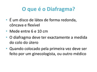 O que é o Diafragma?
• É um disco de látex de forma redonda,
  côncava e flexível
• Mede entre 6 e 10 cm
• O diafragma deve ter exactamente a medida
  do colo do útero
• Quando colocado pela primeira vez deve ser
  feito por um ginecologista, ou outro médico
 