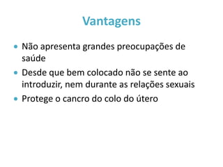 Vantagens
 Não apresenta grandes preocupações de
  saúde
 Desde que bem colocado não se sente ao
  introduzir, nem durante as relações sexuais
 Protege o cancro do colo do útero
 