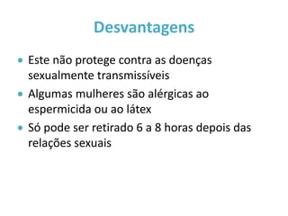 Desvantagens
 Este não protege contra as doenças
  sexualmente transmissíveis
 Algumas mulheres são alérgicas ao
  espermicida ou ao látex
 Só pode ser retirado 6 a 8 horas depois das
  relações sexuais
 
