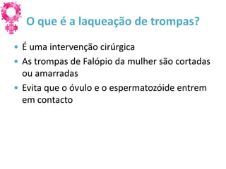 O que é a laqueação de trompas?
• É uma intervenção cirúrgica
• As trompas de Falópio da mulher são cortadas
  ou amarradas
• Evita que o óvulo e o espermatozóide entrem
  em contacto
 