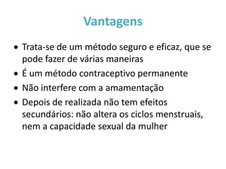 Vantagens
 Trata-se de um método seguro e eficaz, que se
  pode fazer de várias maneiras
 É um método contraceptivo permanente
 Não interfere com a amamentação
 Depois de realizada não tem efeitos
  secundários: não altera os ciclos menstruais,
  nem a capacidade sexual da mulher
 