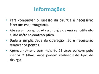 Informações
• Para comprovar o sucesso da cirurgia é necessário
  fazer um espermograma.
• Até serem comprovada a cirurgia deverá ser utilizado
  outro método contraceptivo.
• Dada a simplicidade da operação não é necessário
  remover os pontos.
• Apenas homens com mais de 25 anos ou com pelo
  menos 2 filhos vivos podem realizar este tipo de
  cirurgia.
 