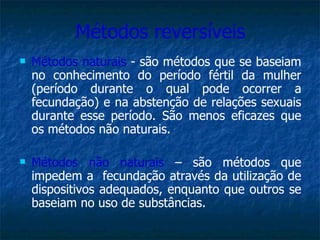 Métodos reversíveis Métodos naturais  - são métodos que se baseiam no conhecimento do período fértil da mulher (período durante o qual pode ocorrer a fecundação) e na abstenção de relações sexuais durante esse período. São menos eficazes que os métodos não naturais. Métodos não naturais  – são métodos que impedem a  fecundação através da utilização de dispositivos adequados, enquanto que outros se baseiam no uso de substâncias. 