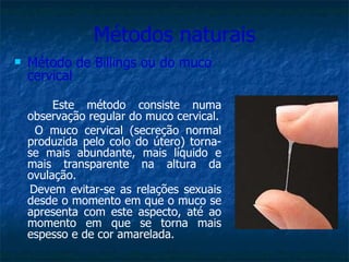 Métodos naturais Método de Billings ou do muco cervical Este método consiste numa observação regular do muco cervical. O muco cervical (secreção normal produzida pelo colo do útero) torna-se mais abundante, mais líquido e mais transparente na altura da ovulação.  Devem evitar-se as relações sexuais desde o momento em que o muco se apresenta com este aspecto, até ao momento em que se torna mais espesso e de cor amarelada. 