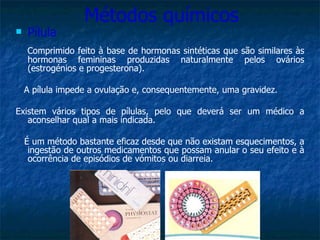 Métodos químicos Pílula Comprimido feito à base de hormonas sintéticas que são similares às hormonas femininas produzidas naturalmente pelos ovários (estrogénios e progesterona). A pílula impede a ovulação e, consequentemente, uma gravidez.  Existem vários tipos de pílulas, pelo que deverá ser um médico a aconselhar qual a mais indicada. É um método bastante eficaz desde que não existam esquecimentos, a ingestão de outros medicamentos que possam anular o seu efeito e à ocorrência de episódios de vómitos ou diarreia. 