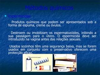 Métodos químicos  Espermicidas Produtos químicos que podem ser apresentados sob a forma de espuma, creme ou óvulos. Destroem ou imobilizam os espermatozóides, inibindo a sua passagem para o útero. O espermicida deve ser introduzido na vagina antes das relações sexuais.  Usados sozinhos têm uma segurança baixa, mas se forem usados em conjunto com o preservativo oferecem uma protecção eficaz. 