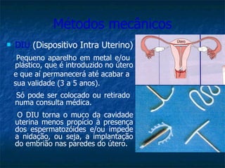 Métodos mecânicos DIU  (Dispositivo Intra Uterino) Pequeno aparelho em metal e/ou  plástico, que é introduzido no útero  e que aí permanecerá até acabar a  sua validade (3 a 5 anos). Só pode ser colocado ou retirado  numa consulta médica. O DIU torna o muco da cavidade uterina menos propício à presença dos espermatozóides e/ou impede a nidação, ou seja, a implantação do embrião nas paredes do útero. 