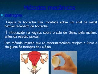Métodos mecânicos Diafragma Cúpula de borracha fina, montada sobre um anel de metal flexível recoberto de borracha. É introduzido na vagina, sobre o colo do útero, pela mulher, antes da relação sexual.  Este método impede que os espermatozóides atinjam o útero e cheguem às trompas de Falópio. 