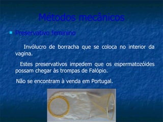 Métodos mecânicos Preservativo feminino Invólucro de borracha que se coloca no interior da vagina.  Estes preservativos impedem que os espermatozóides possam chegar às trompas de Falópio. Não se encontram à venda em Portugal. 