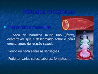 Métodos mecânicos Preservativo masculino Saco de borracha muito fino (látex), descartável, que é desenrolado sobre o pénis erecto, antes da relação sexual.   Pouco ou nada altera as sensações.   Pode ter várias cores, sabores, formatos,... 