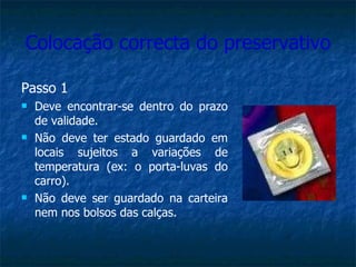 Colocação correcta do preservativo Passo 1 Deve encontrar-se dentro do prazo de validade. Não deve ter estado guardado em locais sujeitos a variações de temperatura (ex: o porta-luvas do carro). Não deve ser guardado na carteira nem nos bolsos das calças. 