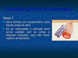 Colocação correcta do preservativo Passo 2 Deve verificar se o preservativo verte líquido antes de abrir. Ao ser manuseado e colocado deve ter-se cuidado com as unhas e objectos cortantes, para não haver ruptura da borracha. 