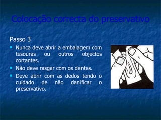 Colocação correcta do preservativo Passo 3 Nunca deve abrir a embalagem com tesouras ou outros objectos cortantes. Não deve rasgar com os dentes. Deve abrir com as dedos tendo o cuidado de não danificar o preservativo. 
