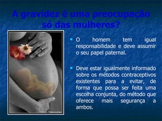 A gravidez é uma preocupação só das mulheres? O homem tem igual responsabilidade e deve assumir o seu papel paternal. Deve estar igualmente informado sobre os métodos contraceptivos existentes para a evitar, de forma que possa ser feita uma escolha conjunta, do método que oferece mais segurança a ambos. 