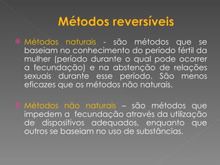 Métodos naturais  - são métodos que se baseiam no conhecimento do período fértil da mulher (período durante o qual pode ocorrer a fecundação) e na abstenção de relações sexuais durante esse período. São menos eficazes que os métodos não naturais. Métodos não naturais  – são métodos que impedem a  fecundação através da utilização de dispositivos adequados, enquanto que outros se baseiam no uso de substâncias. 