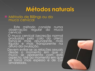 Método de Billings ou do muco cervical Este método consiste numa observação regular do muco cervical. O muco cervical (secreção normal produzida pelo colo do útero) torna-se mais abundante, mais líquido e mais transparente na altura da ovulação.  Devem evitar-se as relações sexuais desde o momento em que o muco se apresenta com este aspecto, até ao momento em que se torna mais espesso e de cor amarelada. 