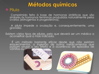 Pílula Comprimido feito à base de hormonas sintéticas que são similares às hormonas femininas produzidas naturalmente pelos ovários (estrogénios e progesterona). A pílula impede a ovulação e, consequentemente, uma gravidez.  Existem vários tipos de pílulas, pelo que deverá ser um médico a aconselhar qual a mais indicada. É um método bastante eficaz desde que não existam esquecimentos, a ingestão de outros medicamentos que possam anular o seu efeito e à ocorrência de episódios de vómitos ou diarreia. 