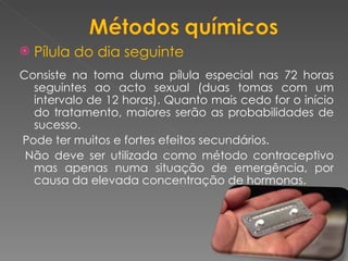 Pílula do dia seguinte Consiste na toma duma pílula especial nas 72 horas seguintes ao acto sexual (duas tomas com um intervalo de 12 horas). Quanto mais cedo for o início do tratamento, maiores serão as probabilidades de sucesso. Pode ter muitos e fortes efeitos secundários.  Não deve ser utilizada como método contraceptivo mas apenas numa situação de emergência, por causa da elevada concentração de hormonas. 
