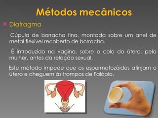 Diafragma Cúpula de borracha fina, montada sobre um anel de metal flexível recoberto de borracha. É introduzido na vagina, sobre o colo do útero, pela mulher, antes da relação sexual.  Este método impede que os espermatozóides atinjam o útero e cheguem às trompas de Falópio. 