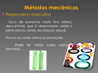 Preservativo masculino Saco de borracha muito fino (látex), descartável, que é desenrolado sobre o pénis erecto, antes da relação sexual.   Pouco ou nada altera as sensações.   Pode ter várias cores, sabores, formatos,... 