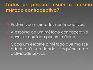 Existem vários métodos contraceptivos. A escolha de um método contraceptivo deve ser auxiliada por um médico. Cada um escolhe o método que mais se adequa à sua idade, frequência de actividade sexual,... 