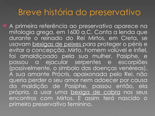 A primeira referência ao preservativo aparece na mitologia grega, em 1600 a.C. Conta a lenda que durante o reinado do Rei Mirtos, em Creta, se usavam  bexigas de peixes  para proteger o pénis e evitar a concepção. Mirto, homem volúvel e infiel, foi amaldiçoado pela sua mulher, Pasiphe, e passou a ejacular serpentes e escorpiões (possivelmente, o símbolo das doenças venéreas). A sua amante Prócris, apaixonada pelo Rei, não queria perder o seu amor nem adoecer por causa da maldição de Pasiphe, passou então, ela própria, a usar uma  bexiga de cabra  nos seus encontros com Mirtos. E assim terá nascido o primeiro preservativo feminino. 