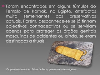 Foram encontrados em alguns túmulos do Templo de Karnak, no Egipto, artefactos muito semelhantes aos preservativos actuais. Porém, desconhece-se se já tinham objectivos contraceptivos ou se serviriam apenas para proteger os órgãos genitais masculinos de acidentes ou ainda, se eram destinados a rituais. Os preservativos eram feitos de linho, pele e materiais vegetais 