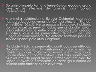 Durante o Império Romano ter-se-ão começado a usar a pele e os intestinos de animais para fabricar preservativos. A primeira evidência na Europa Ocidental, apareceu nas paredes da caverna de Combarelles, em França, entre 200 e 100 a.C. Nessa época a Europa era habitada por povos celtas, semi-nómadas, que ainda alternavam a sua estrutura social entre o matriarcado e patriarcado, é possível que esses preservativos tenham tido uma função anticoncepcional. No entanto também pode ter servido apenas para rituais sagrados. Na Idade Média, o preservativo continuou a ser utilizado. Durante o apogeu da cristandade parece não ter havido qualquer proibição eclesiástica em relação ao uso de métodos contraceptivos. Na China, dominavam os invólucros de papel de seda embebidos em óleo. No Japão, usavam-se carapaças de tartaruga e cornos de animais para fabricar os preservativos. 