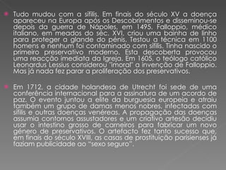 Tudo mudou com a sífilis. Em finais do século XV a doença apareceu na Europa após os Descobrimentos e disseminou-se depois da guerra de Nápoles, em 1495. Falloppio, médico italiano, em meados do séc. XVI, criou uma bainha de linho para proteger a glande do pénis. Testou a técnica em 1100 homens e nenhum foi contaminado com sífilis. Tinha nascido o primeiro preservativo moderno. Esta descoberta provocou uma reacção imediata da Igreja. Em 1605, o teólogo católico Leonardus Lessius considerou "imoral" a invenção de Falloppio. Mas já nada fez parar a proliferação dos preservativos. Em 1712, a cidade holandesa de Utrecht foi sede de uma conferência internacional para a assinatura de um acordo de paz. O evento juntou a elite da burguesia europeia e atraiu também um grupo de damas menos nobres, infectadas com sífilis e outras doenças venéreas. A propagação das doenças assumia contornos assustadores e um criativo artesão decidiu usar o intestino grosso de carneiros para fabricar um novo género de preservativos. O artefacto fez tanto sucesso que, em finais do século XVIII, as casas de prostituição parisienses já faziam publicidade ao “sexo seguro”. 
