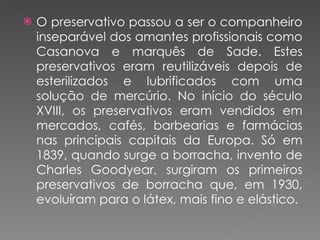 O preservativo passou a ser o companheiro inseparável dos amantes profissionais como Casanova e marquês de Sade. Estes preservativos eram reutilizáveis depois de esterilizados e lubrificados com uma solução de mercúrio. No início do século XVIII, os preservativos eram vendidos em mercados, cafés, barbearias e farmácias nas principais capitais da Europa. Só em 1839, quando surge a borracha, invento de Charles Goodyear, surgiram os primeiros preservativos de borracha que, em 1930, evoluíram para o látex, mais fino e elástico. 